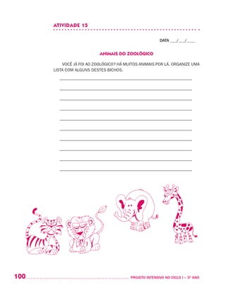 100 	 PROJETO INTENSIVO NO CICLO I – 3O
ANO
ATIVIDADE 15
DATA ___/___/____
ANIMAIS DO ZOOLÓGICO
VOCÊ JÁ FOI AO ZOOLÓGICO? HÁ MUITOS ANIMAIS POR LÁ. ORGANIZE UMA
LISTA COM ALGUNS DESTES BICHOS.
– –––––––––––––––––––––––––––––––––––––––––––––––––––––––––––––––
– –––––––––––––––––––––––––––––––––––––––––––––––––––––––––––––––
– –––––––––––––––––––––––––––––––––––––––––––––––––––––––––––––––
– –––––––––––––––––––––––––––––––––––––––––––––––––––––––––––––––
– –––––––––––––––––––––––––––––––––––––––––––––––––––––––––––––––
– –––––––––––––––––––––––––––––––––––––––––––––––––––––––––––––––
– –––––––––––––––––––––––––––––––––––––––––––––––––––––––––––––––
– –––––––––––––––––––––––––––––––––––––––––––––––––––––––––––––––
– –––––––––––––––––––––––––––––––––––––––––––––––––––––––––––––––
– –––––––––––––––––––––––––––––––––––––––––––––––––––––––––––––––
 