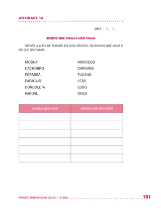 101PROJETO INTENSIVO NO CICLO I – 3O
ANO	
ATIVIDADE 16
DATA ___/___/____
BICHOS QUE VOAM E NÃO VOAM
SEPARE A LISTA DE ANIMAIS EM DOIS GRUPOS: OS BICHOS QUE VOAM E
OS QUE NÃO VOAM.
MOSCA	 MORCEGO
CACHORRO	 CAPIVARA
FORMIGA	 TUCANO
PAPAGAIO	 LEÃO
BORBOLETA	 LOBO
PARDAL 	 ONÇA
ANIMAIS QUE VOAM ANIMAIS QUE NÃO VOAM
 