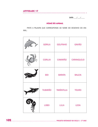 102 	 PROJETO INTENSIVO NO CICLO I – 3O
ANO
ATIVIDADE 17
DATA ___/___/____
NOME DO ANIMAL
PINTE A PALAVRA QUE CORRESPONDE AO NOME DO DESENHO DO ANI-
MAL:
GORILA GOLFINHO GAVIÃO
CORUJA CAMARÃO CARANGUEJO
BOI BARATA BALEIA
TUBARÃO TARÂNTULA TOURO
LOBO LULA LEOA
 