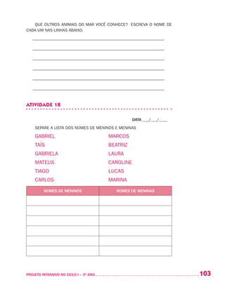 103PROJETO INTENSIVO NO CICLO I – 3O
ANO	
QUE OUTROS ANIMAIS DO MAR VOCÊ CONHECE? ESCREVA O NOME DE
CADA UM NAS LINHAS ABAIXO.
– –––––––––––––––––––––––––––––––––––––––––––––––––––––––––––––––
– –––––––––––––––––––––––––––––––––––––––––––––––––––––––––––––––
– –––––––––––––––––––––––––––––––––––––––––––––––––––––––––––––––
– –––––––––––––––––––––––––––––––––––––––––––––––––––––––––––––––
– –––––––––––––––––––––––––––––––––––––––––––––––––––––––––––––––
– –––––––––––––––––––––––––––––––––––––––––––––––––––––––––––––––
ATIVIDADE 18
DATA ___/___/____
SEPARE A LISTA DOS NOMES DE MENINOS E MENINAS
GABRIEL	 MARCOS
TAÍS	 BEATRIZ
GABRIELA	 LAURA
MATEUS	 CAROLINE
TIAGO	 LUCAS
CARLOS	 MARINA
NOMES DE MENINOS NOMES DE MENINAS
 