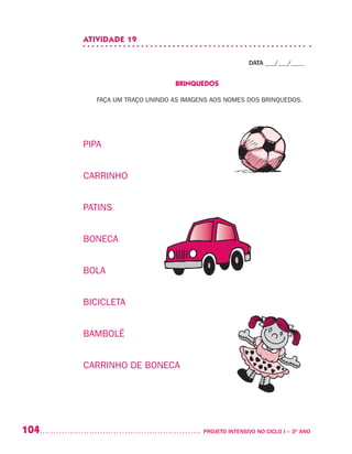 104 	 PROJETO INTENSIVO NO CICLO I – 3O
ANO
ATIVIDADE 19
DATA ___/___/____
BRINQUEDOS
FAÇA UM TRAÇO UNINDO AS IMAGENS AOS NOMES DOS BRINQUEDOS.
PIPA
CARRINHO
PATINS
BONECA
BOLA
BICICLETA
BAMBOLÊ
CARRINHO DE BONECA
 
