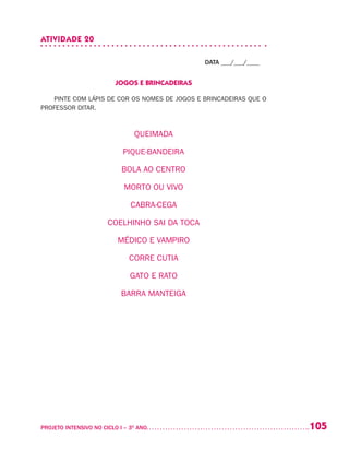 105PROJETO INTENSIVO NO CICLO I – 3O
ANO	
ATIVIDADE 20
DATA ___/___/____
JOGOS E BRINCADEIRAS
PINTE COM LÁPIS DE COR OS NOMES DE JOGOS E BRINCADEIRAS QUE O
PROFESSOR DITAR.
QUEIMADA
PIQUE-BANDEIRA
BOLA AO CENTRO
MORTO OU VIVO
CABRA-CEGA
COELHINHO SAI DA TOCA
MÉDICO E VAMPIRO
CORRE CUTIA
GATO E RATO
BARRA MANTEIGA
 