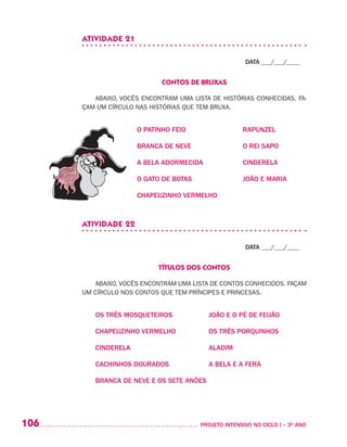 106 	 PROJETO INTENSIVO NO CICLO I – 3O
ANO
ATIVIDADE 21
DATA ___/___/____
CONTOS DE BRUXAS
ABAIXO, VOCÊS ENCONTRAM UMA LISTA DE HISTÓRIAS CONHECIDAS. FA-
ÇAM UM CÍRCULO NAS HISTÓRIAS QUE TEM BRUXA.
O PATINHO FEIO	 RAPUNZEL
BRANCA DE NEVE	 O REI SAPO
A BELA ADORMECIDA	 CINDERELA
O GATO DE BOTAS	 JOÃO E MARIA
CHAPEUZINHO VERMELHO
ATIVIDADE 22
DATA ___/___/____
TÍTULOS DOS CONTOS
ABAIXO, VOCÊS ENCONTRAM UMA LISTA DE CONTOS CONHECIDOS. FAÇAM
UM CÍRCULO NOS CONTOS QUE TEM PRÍNCIPES E PRINCESAS.
OS TRÊS MOSQUETEIROS	 JOÃO E O PÉ DE FEIJÃO
CHAPEUZINHO VERMELHO	 OS TRÊS PORQUINHOS
CINDERELA	 ALADIM
CACHINHOS DOURADOS	 A BELA E A FERA
BRANCA DE NEVE E OS SETE ANÕES
 