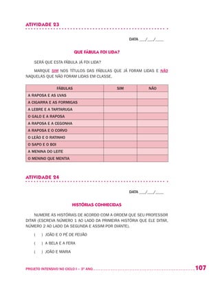 107PROJETO INTENSIVO NO CICLO I – 3O
ANO	
ATIVIDADE 23
DATA ___/___/____
QUE FÁBULA FOI LIDA?
SERÁ QUE ESTA FÁBULA JÁ FOI LIDA?
MARQUE SIM NOS TÍTULOS DAS FÁBULAS QUE JÁ FORAM LIDAS E NÃO
NAQUELAS QUE NÃO FORAM LIDAS EM CLASSE.
FÁBULAS SIM NÃO
A RAPOSA E AS UVAS
A CIGARRA E AS FORMIGAS
A LEBRE E A TARTARUGA
O GALO E A RAPOSA
A RAPOSA E A CEGONHA
A RAPOSA E O CORVO
O LEÃO E O RATINHO
O SAPO E O BOI
A MENINA DO LEITE
O MENINO QUE MENTIA
ATIVIDADE 24
DATA ___/___/____
HISTÓRIAS CONHECIDAS
NUMERE AS HISTÓRIAS DE ACORDO COM A ORDEM QUE SEU PROFESSOR
DITAR (ESCREVA NÚMERO 1 AO LADO DA PRIMEIRA HISTÓRIA QUE ELE DITAR,
NÚMERO 2 AO LADO DA SEGUNDA E ASSIM POR DIANTE).
( ) JOÃO E O PÉ DE FEIJÃO
( ) A BELA E A FERA
( ) JOÃO E MARIA
 
