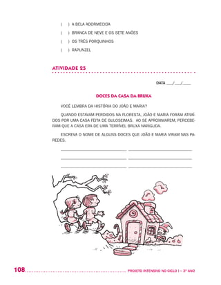 108 	 PROJETO INTENSIVO NO CICLO I – 3O
ANO
( ) A BELA ADORMECIDA
( ) BRANCA DE NEVE E OS SETE ANÕES
( ) OS TRÊS PORQUINHOS
( ) RAPUNZEL
ATIVIDADE 25
DATA ___/___/____
DOCES DA CASA DA BRUXA
VOCÊ LEMBRA DA HISTÓRIA DO JOÃO E MARIA?
QUANDO ESTAVAM PERDIDOS NA FLORESTA, JOÃO E MARIA FORAM ATRAÍ-
DOS POR UMA CASA FEITA DE GULOSEIMAS. AO SE APROXIMAREM, PERCEBE-
RAM QUE A CASA ERA DE UMA TERRÍVEL BRUXA NARIGUDA.
ESCREVA O NOME DE ALGUNS DOCES QUE JOÃO E MARIA VIRAM NAS PA-
REDES.
________________________________________________________________
________________________________________________________________
________________________________________________________________
 