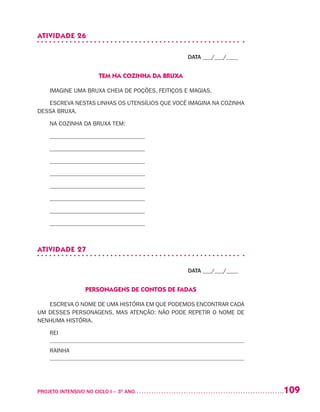 109PROJETO INTENSIVO NO CICLO I – 3O
ANO	
ATIVIDADE 26
DATA ___/___/____
TEM NA COZINHA DA BRUXA
IMAGINE UMA BRUXA CHEIA DE POÇÕES, FEITIÇOS E MAGIAS.
ESCREVA NESTAS LINHAS OS UTENSÍLIOS QUE VOCÊ IMAGINA NA COZINHA
DESSA BRUXA.
NA COZINHA DA BRUXA TEM:
________________________________
________________________________
________________________________
________________________________
________________________________
________________________________
________________________________
________________________________
ATIVIDADE 27
DATA ___/___/____
PERSONAGENS DE CONTOS DE FADAS
ESCREVA O NOME DE UMA HISTÓRIA EM QUE PODEMOS ENCONTRAR CADA
UM DESSES PERSONAGENS, MAS ATENÇÃO: NÃO PODE REPETIR O NOME DE
NENHUMA HISTÓRIA.
REI
RAINHA
 