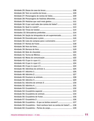 11PROJETO INTENSIVO NO CICLO I – 3O
ANO	
Atividade 25: Doces da casa da bruxa.......................................................... 108
Atividade 26: Tem na cozinha da bruxa........................................................ 109
Atividade 27: Personagens de contos de fadas........................................... 109	
Atividade 28: Personagens de histórias diferentes..................................... 110
Atividade 29: Histórias que você mais gostou............................................. 111
Atividade 30: O que você sabe dos contos de fadas?................................ 112
Atividade 31: Qual é o conto?........................................................................ 113
Atividade 32: Times de futebol...................................................................... 114
Atividades 33: Brincadeiras preferidas......................................................... 114
Atividade 34: Seção de brinquedos de um supermercado........................ 115
Atividade 35: Excursão para a praia............................................................. 116
Atividade 36: Lista de compras para o aniversário..................................... 117
Atividade 37: Nomes de frutas...................................................................... 118
Atividade 38: Hora da fome............................................................................ 119
Atividade 39: Barraca de feira....................................................................... 119
Atividade 40: Bolo de chocolate.................................................................... 120
Atividade 41: Turma da Mônica..................................................................... 121
Atividade 42: Meios de comunicação........................................................... 122
Atividade 43: O que é o que é 1.................................................................... 123
Atividade 44: O que é o que é 2.................................................................... 124
Atividade 45: O que é o que é 3.................................................................... 124
Atividade 46: Adivinhas de animais 1........................................................... 125
Atividade 47: Adivinha 1................................................................................. 126
Atividade 48: Adivinha 2................................................................................. 127
Atividade 49: Enumere os animais................................................................ 128
Atividade 50: Adivinha 3................................................................................. 129
Atividade 51: Adivinha de animais 2............................................................ 130
Atividade 52: Adivinha 4................................................................................. 131
Atividade 53: Cruzadinha 1............................................................................ 132
Atividade 54: Cruzadinha especial................................................................ 133
Atividade 55: Cruzadinha de animais........................................................... 134
Atividade 56: Cruzadinha de frutas............................................................... 135
Atividade 57: Cruzadinha 2............................................................................ 136
Atividade 58: Cruzadinha – O que os bichos comem?............................... 137
Atividade 59: Cruzadinha – Você conhece bem os contos de fadas?....... 138
Atividade 60: Cruzadinha – Partes do corpo................................................ 139	
 