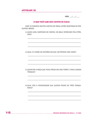 112 	 PROJETO INTENSIVO NO CICLO I – 3O
ANO
ATIVIDADE 30
DATA ___/___/____
O QUE VOCÊ SABE DOS CONTOS DE FADAS
VOCÊ JÁ CONHECE MUITOS CONTOS DE FADAS, ENTÃO RESPONDA ÀS PER-
GUNTAS ABAIXO:
1) QUEM USOU SAPATINHO DE CRISTAL NO BAILE OFERECIDO PELO PRÍN-
CIPE?
–––––––––––––––––––––––––––––––––––––––––––––––––––––––––––––––
–––––––––––––––––––––––––––––––––––––––––––––––––––––––––––––––
–––––––––––––––––––––––––––––––––––––––––––––––––––––––––––––––
2) QUAL É O NOME DA HISTÓRIA EM QUE UM PATINHO VIRA CISNE?
–––––––––––––––––––––––––––––––––––––––––––––––––––––––––––––––
–––––––––––––––––––––––––––––––––––––––––––––––––––––––––––––––
–––––––––––––––––––––––––––––––––––––––––––––––––––––––––––––––
3) QUEM ERA A MOÇA QUE FICOU PRESA EM UMA TORRE E TINHA LONGAS
TRANÇAS?
–––––––––––––––––––––––––––––––––––––––––––––––––––––––––––––––
–––––––––––––––––––––––––––––––––––––––––––––––––––––––––––––––
4) QUAL ERA O PERSONAGEM QUE QUERIA PEGAR OS TRÊS PORQUI-
NHOS?
–––––––––––––––––––––––––––––––––––––––––––––––––––––––––––––––
–––––––––––––––––––––––––––––––––––––––––––––––––––––––––––––––
–––––––––––––––––––––––––––––––––––––––––––––––––––––––––––––––
 