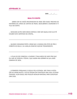 113PROJETO INTENSIVO NO CICLO I – 3O
ANO	
ATIVIDADE 31
DATA ___/___/____
QUAL É O CONTO
VAMOS VER SE VOCÊS RECONHECEM DE ONDE SÃO ESSES TRECHOS DE
HISTÓRIAS DE LIVROS DE CONTOS DE FADAS. DESCUBRAM E ESCREVAM O TÍ-
TULO DO CONTO.
... NENHUMA OUTRA SERÁ MINHA ESPOSA A NÃO SER AQUELA EM CUJO PÉ
COUBER ESTE SAPATINHO DE CRISTAL.
–––––––––––––––––––––––––––––––––––––––––––––––––––––––––––––––––––––
... QUANDO CHEGARAM PERTO, VIRAM QUE A CASINHA ERA FEITA DE PÃO E
COBERTA DE BOLO, E AS JANELAS ERAM DE AÇÚCAR TRANSPARENTE.
–––––––––––––––––––––––––––––––––––––––––––––––––––––––––––––––––––––
... A FILHA DO REI COMEÇOU A CHORAR E TINHA MEDO DO SAPO FRIO QUE
ELA NÃO SE ATREVIA A TOCAR, E QUE AGORA IRIA DORMIR NA SUA LINDA
CAMINHA DE SEDA.
–––––––––––––––––––––––––––––––––––––––––––––––––––––––––––––––––––––
... O PRIMEIRO PORQUINHO O SEGUIU PELA ESTRADA. NÃO TINHA A INTEN-
ÇÃO DE ANDAR MUITO, E SÓ DE PENSAR EM CONSTRUIR UMA CASA JÁ FICAVA
CANSADO. ALÉM DISSO, NÃO POSSUÍA NENHUM MATERIAL PARA CONSTRUIR
UMA CASA.
–––––––––––––––––––––––––––––––––––––––––––––––––––––––––––––––––––––
 