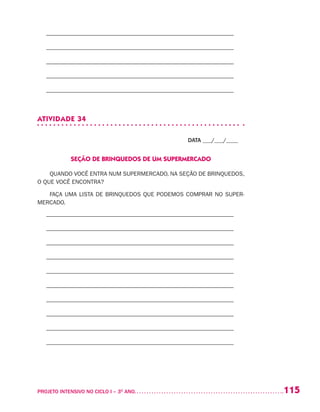 115PROJETO INTENSIVO NO CICLO I – 3O
ANO	
– –––––––––––––––––––––––––––––––––––––––––––––––––––––––––––––––
– –––––––––––––––––––––––––––––––––––––––––––––––––––––––––––––––
– –––––––––––––––––––––––––––––––––––––––––––––––––––––––––––––––
– –––––––––––––––––––––––––––––––––––––––––––––––––––––––––––––––
– –––––––––––––––––––––––––––––––––––––––––––––––––––––––––––––––
ATIVIDADE 34
DATA ___/___/____
SEÇÃO DE BRINQUEDOS DE UM SUPERMERCADO
QUANDO VOCÊ ENTRA NUM SUPERMERCADO, NA SEÇÃO DE BRINQUEDOS,
O QUE VOCÊ ENCONTRA?
FAÇA UMA LISTA DE BRINQUEDOS QUE PODEMOS COMPRAR NO SUPER-
MERCADO.
– –––––––––––––––––––––––––––––––––––––––––––––––––––––––––––––––
– –––––––––––––––––––––––––––––––––––––––––––––––––––––––––––––––
– –––––––––––––––––––––––––––––––––––––––––––––––––––––––––––––––
– –––––––––––––––––––––––––––––––––––––––––––––––––––––––––––––––
– –––––––––––––––––––––––––––––––––––––––––––––––––––––––––––––––
– –––––––––––––––––––––––––––––––––––––––––––––––––––––––––––––––
– –––––––––––––––––––––––––––––––––––––––––––––––––––––––––––––––
– –––––––––––––––––––––––––––––––––––––––––––––––––––––––––––––––
– –––––––––––––––––––––––––––––––––––––––––––––––––––––––––––––––
– –––––––––––––––––––––––––––––––––––––––––––––––––––––––––––––––
 