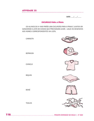 116 	 PROJETO INTENSIVO NO CICLO I – 3O
ANO
ATIVIDADE 35
DATA ___/___/____
EXCURSÃO PARA A PRAIA
OS ALUNOS DO 4o
ANO FARÃO UMA EXCURSÃO PARA A PRAIA E JUNTOS OR-
GANIZARAM A LISTA DE COISAS QUE PRECISAVAM LEVAR. LIGUE OS DESENHOS
AOS NOMES CORRESPONDENTES NA LISTA.
CAMISETA
BERMUDA
CHINELO
BIQUINI
BONÉ
TOALHA
 