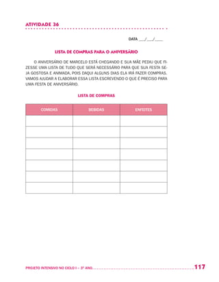 117PROJETO INTENSIVO NO CICLO I – 3O
ANO	
ATIVIDADE 36
DATA ___/___/____
LISTA DE COMPRAS PARA O ANIVERSÁRIO
O ANIVERSÁRIO DE MARCELO ESTÁ CHEGANDO E SUA MÃE PEDIU QUE FI-
ZESSE UMA LISTA DE TUDO QUE SERÁ NECESSÁRIO PARA QUE SUA FESTA SE-
JA GOSTOSA E ANIMADA, POIS DAQUI ALGUNS DIAS ELA IRÁ FAZER COMPRAS.
VAMOS AJUDAR A ELABORAR ESSA LISTA ESCREVENDO O QUE É PRECISO PARA
UMA FESTA DE ANIVERSÁRIO.
LISTA DE COMPRAS
COMIDAS BEBIDAS ENFEITES
 