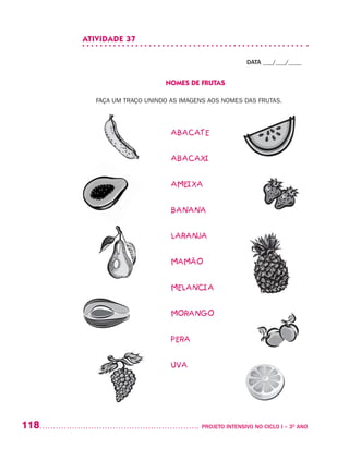 118 	 PROJETO INTENSIVO NO CICLO I – 3O
ANO
ATIVIDADE 37
DATA ___/___/____
NOMES DE FRUTAS
FAÇA UM TRAÇO UNINDO AS IMAGENS AOS NOMES DAS FRUTAS.
ABACATE
ABACAXI
AMEIXA
BANANA
LARANJA
MAMÃO
MELANCIA
MORANGO
PERA
UVA
 