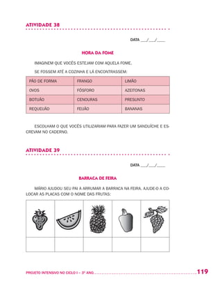 119PROJETO INTENSIVO NO CICLO I – 3O
ANO	
ATIVIDADE 38
DATA ___/___/____
HORA DA FOME
IMAGINEM QUE VOCÊS ESTEJAM COM AQUELA FOME.
SE FOSSEM ATÉ A COZINHA E LÁ ENCONTRASSEM:
PÃO DE FORMA FRANGO LIMÃO
OVOS FÓSFORO AZEITONAS
BOTIJÃO CENOURAS PRESUNTO
REQUEIJÃO FEIJÃO BANANAS
ESCOLHAM O QUE VOCÊS UTILIZARIAM PARA FAZER UM SANDUÍCHE E ES-
CREVAM NO CADERNO.
ATIVIDADE 39
DATA ___/___/____
BARRACA DE FEIRA
MÁRIO AJUDOU SEU PAI A ARRUMAR A BARRACA NA FEIRA. AJUDE-O A CO-
LOCAR AS PLACAS COM O NOME DAS FRUTAS:
 