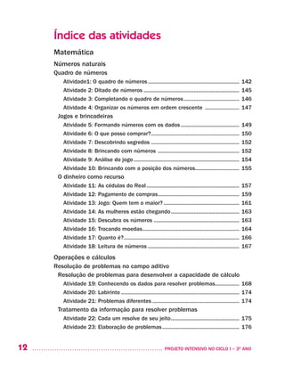 12 	 PROJETO INTENSIVO NO CICLO I – 3O
ANO
Índice das atividades
Matemática
Números naturais
Quadro de números
Atividade1: O quadro de números................................................................. 142
Atividade 2: Ditado de números.................................................................... 145
Atividade 3: Completando o quadro de números........................................ 146
Atividade 4: Organizar os números em ordem crescente ......................... 147
Jogos e brincadeiras
Atividade 5: Formando números com os dados.......................................... 149
Atividade 6: O que posso comprar?............................................................... 150
Atividade 7: Descobrindo segredos............................................................... 152
Atividade 8: Brincando com números .......................................................... 152
Atividade 9: Análise do jogo........................................................................... 154
Atividade 10: Brincando com a posição dos números............................... 155
O dinheiro como recurso
Atividade 11: As cédulas do Real.................................................................. 157
Atividade 12: Pagamento de compras.......................................................... 159
Atividade 13: Jogo: Quem tem o maior?...................................................... 161
Atividade 14: As mulheres estão chegando................................................. 163
Atividade 15: Descubra os números............................................................. 163
Atividade 16: Trocando moedas..................................................................... 164
Atividade 17: Quanto é?.................................................................................. 166
Atividade 18: Leitura de números................................................................. 167
Operações e cálculos
Resolução de problemas no campo aditivo
Resolução de problemas para desenvolver a capacidade de cálculo
Atividade 19: Conhecendo os dados para resolver problemas.................. 168
Atividade 20: Labirinto.................................................................................... 174
Atividade 21: Problemas diferentes.............................................................. 174
Tratamento da informação para resolver problemas
Atividade 22: Cada um resolve de seu jeito................................................. 175	
Atividade 23: Elaboração de problemas....................................................... 176
 