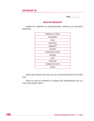 120 	 PROJETO INTENSIVO NO CICLO I – 3O
ANO
ATIVIDADE 40
DATA ___/___/____
BOLO DE CHOCOLATE
MAMÃE FEZ COMPRAS NO SUPERMERCADO. COMPROU OS SEGUINTES
PRODUTOS:
FARINHA DE TRIGO
MACARRÃO
OVOS
MANTEIGA
SABONETE
AÇÚCAR
CHOCOLATE EM PÓ
VINAGRE
LEITE
AZEITONA
FERMENTO EM PÓ
FEIJÃO
ASSIM QUE CHEGOU EM CASA, ELA FEZ UM DELICIOSO BOLO DE CHOCO-
LATE.
PINTE NA LISTA DE COMPRAS OS NOMES DOS INGREDIENTES QUE ELA
USOU PARA FAZER O BOLO.
 