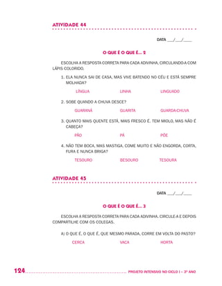 124 	 PROJETO INTENSIVO NO CICLO I – 3O
ANO
ATIVIDADE 44
DATA ___/___/____
O QUE É O QUE É... 2
ESCOLHA A RESPOSTA CORRETA PARA CADA ADIVINHA, CIRCULANDO-A COM
LÁPIS COLORIDO.
1. ELA NUNCA SAI DE CASA, MAS VIVE BATENDO NO CÉU E ESTÁ SEMPRE
MOLHADA?
LÍNGUA 			 LINHA			 LINGUADO
2. SOBE QUANDO A CHUVA DESCE?
	 GUARANÁ			 GUARITA		 GUARDA-CHUVA
3. QUANTO MAIS QUENTE ESTÁ, MAIS FRESCO É. TEM MIOLO, MAS NÃO É
CABEÇA?
PÃO			 PÁ 			 PÕE
4. NÃO TEM BOCA, MAS MASTIGA, COME MUITO E NÃO ENGORDA, CORTA,
FURA E NUNCA BRIGA?
TESOURO		 BESOURO	 TESOURA
ATIVIDADE 45
DATA ___/___/____
O QUE É O QUE É... 3
ESCOLHA A RESPOSTA CORRETA PARA CADA ADIVINHA. CIRCULE-A E DEPOIS
COMPARTILHE COM OS COLEGAS.
A) O QUE É, O QUE É, QUE MESMO PARADA, CORRE EM VOLTA DO PASTO?
CERCA			 VACA			 HORTA
 
