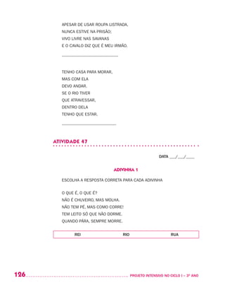 126 	 PROJETO INTENSIVO NO CICLO I – 3O
ANO
APESAR DE USAR ROUPA LISTRADA,
NUNCA ESTIVE NA PRISÃO;
VIVO LIVRE NAS SAVANAS
E O CAVALO DIZ QUE É MEU IRMÃO.
___________________________
TENHO CASA PARA MORAR,
MAS COM ELA
DEVO ANDAR.
SE O RIO TIVER
QUE ATRAVESSAR,
DENTRO DELA
TENHO QUE ESTAR.
__________________________
ATIVIDADE 47
DATA ___/___/____
ADIVINHA 1
ESCOLHA A RESPOSTA CORRETA PARA CADA ADIVINHA
O QUE É, O QUE É?
NÃO É CHUVEIRO, MAS MOLHA.
NÃO TEM PÉ, MAS COMO CORRE!
TEM LEITO SÓ QUE NÃO DORME.
QUANDO PÁRA, SEMPRE MORRE.
REI RIO RUA
 