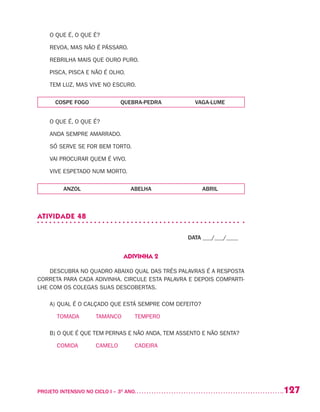 127PROJETO INTENSIVO NO CICLO I – 3O
ANO	
O QUE É, O QUE É?
REVOA, MAS NÃO É PÁSSARO.
REBRILHA MAIS QUE OURO PURO.
PISCA, PISCA E NÃO É OLHO.
TEM LUZ, MAS VIVE NO ESCURO.
COSPE FOGO QUEBRA-PEDRA VAGA-LUME
O QUE É, O QUE É?
ANDA SEMPRE AMARRADO.
SÓ SERVE SE FOR BEM TORTO.
VAI PROCURAR QUEM É VIVO.
VIVE ESPETADO NUM MORTO.
ANZOL ABELHA ABRIL
ATIVIDADE 48
DATA ___/___/____
ADIVINHA 2
DESCUBRA NO QUADRO ABAIXO QUAL DAS TRÊS PALAVRAS É A RESPOSTA
CORRETA PARA CADA ADIVINHA. CIRCULE ESTA PALAVRA E DEPOIS COMPARTI-
LHE COM OS COLEGAS SUAS DESCOBERTAS.
A)	QUAL É O CALÇADO QUE ESTÁ SEMPRE COM DEFEITO?
	 TOMADA	 TAMANCO	 TEMPERO
B) O QUE É QUE TEM PERNAS E NÃO ANDA, TEM ASSENTO E NÃO SENTA?
	 COMIDA	 CAMELO	 CADEIRA
 