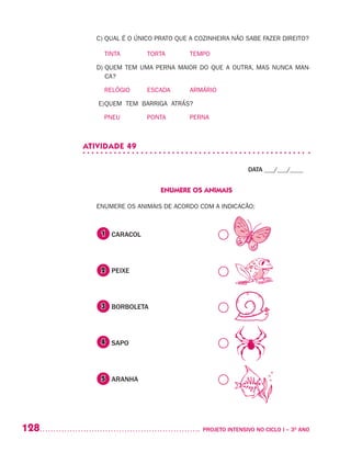 128 	 PROJETO INTENSIVO NO CICLO I – 3O
ANO
C) QUAL É O ÚNICO PRATO QUE A COZINHEIRA NÃO SABE FAZER DIREITO?
	 TINTA		 TORTA		 TEMPO
D) QUEM TEM UMA PERNA MAIOR DO QUE A OUTRA, MAS NUNCA MAN-
CA?
	 RELÓGIO	 ESCADA	 ARMÁRIO
E)	QUEM TEM BARRIGA ATRÁS?
	 PNEU		 PONTA		 PERNA
ATIVIDADE 49
DATA ___/___/____
ENUMERE OS ANIMAIS
ENUMERE OS ANIMAIS DE ACORDO COM A INDICACÃO:
	 CARACOL
	
	 PEIXE
	
	 BORBOLETA
	
	 SAPO
	
	 ARANHA
1
2
3
4
5
 