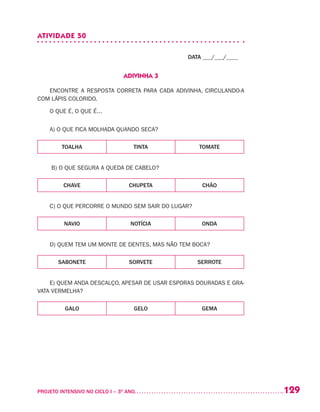 129PROJETO INTENSIVO NO CICLO I – 3O
ANO	
ATIVIDADE 50
DATA ___/___/____
ADIVINHA 3
ENCONTRE A RESPOSTA CORRETA PARA CADA ADIVINHA, CIRCULANDO-A
COM LÁPIS COLORIDO.
O QUE É, O QUE É...
A) O QUE FICA MOLHADA QUANDO SECA?
TOALHA TINTA TOMATE
B) O QUE SEGURA A QUEDA DE CABELO?
CHAVE CHUPETA CHÃO
C) O QUE PERCORRE O MUNDO SEM SAIR DO LUGAR?
NAVIO NOTÍCIA ONDA
D) QUEM TEM UM MONTE DE DENTES, MAS NÃO TEM BOCA?
SABONETE SORVETE SERROTE
E) QUEM ANDA DESCALÇO, APESAR DE USAR ESPORAS DOURADAS E GRA-
VATA VERMELHA?
GALO GELO GEMA
 