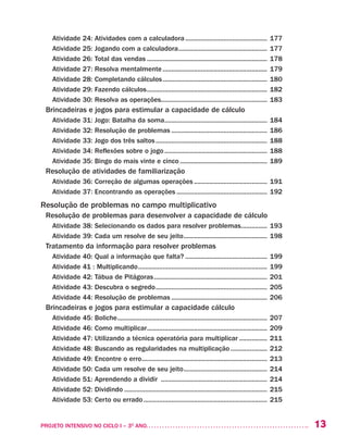13PROJETO INTENSIVO NO CICLO I – 3O
ANO	
Atividade 24: Atividades com a calculadora................................................ 177
Atividade 25: Jogando com a calculadora.................................................... 177
Atividade 26: Total das vendas...................................................................... 178
Atividade 27: Resolva mentalmente............................................................. 179
Atividade 28: Completando cálculos............................................................. 180
Atividade 29: Fazendo cálculos...................................................................... 182
Atividade 30: Resolva as operações.............................................................. 183
Brincadeiras e jogos para estimular a capacidade de cálculo
Atividade 31: Jogo: Batalha da soma............................................................ 184	
Atividade 32: Resolução de problemas........................................................ 186
Atividade 33: Jogo dos três saltos................................................................. 188
Atividade 34: Reflexões sobre o jogo............................................................ 188
Atividade 35: Bingo do mais vinte e cinco................................................... 189
Resolução de atividades de familiarização
Atividade 36: Correção de algumas operações........................................... 191
Atividade 37: Encontrando as operações..................................................... 192
Resolução de problemas no campo multiplicativo
Resolução de problemas para desenvolver a capacidade de cálculo
Atividade 38: Selecionando os dados para resolver problemas................ 193
Atividade 39: Cada um resolve de seu jeito................................................. 198
Tratamento da informação para resolver problemas
Atividade 40: Qual a informação que falta?................................................ 199
Atividade 41 : Multiplicando........................................................................... 199
Atividade 42: Tábua de Pitágoras.................................................................. 201
Atividade 43: Descubra o segredo................................................................. 205
Atividade 44: Resolução de problemas........................................................ 206
Brincadeiras e jogos para estimular a capacidade cálculo
Atividade 45: Boliche....................................................................................... 207
Atividade 46: Como multiplicar...................................................................... 209
Atividade 47: Utilizando a técnica operatória para multiplicar................. 211
Atividade 48: Buscando as regularidades na multiplicação...................... 212
Atividade 49: Encontre o erro......................................................................... 213
Atividade 50: Cada um resolve de seu jeito................................................. 214
Atividade 51: Aprendendo a dividir .............................................................. 214
Atividade 52: Dividindo................................................................................... 215
Atividade 53: Certo ou errado........................................................................ 215
 