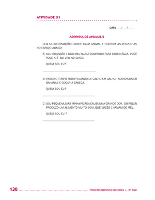 130 	 PROJETO INTENSIVO NO CICLO I – 3O
ANO
ATIVIDADE 51
DATA ___/___/____
ADIVINHA DE ANIMAIS 2
LEIA AS INFORMAÇÕES SOBRE CADA ANIMAL E ESCREVA AS RESPOSTAS
NO ESPAÇO ABAIXO:
A) SOU GRANDÃO E USO MEU NARIZ COMPRIDO PARA BEBER ÁGUA. VOCÊ
PODE ATÉ ME VER NO CIRCO.
	 QUEM SOU EU?
_____________________________________
B) PASSO O TEMPO TODO PULANDO DE GALHO EM GALHO. ADORO COMER
BANANAS E COÇAR A CABEÇA.
	 QUEM SOU EU?
____________________________________
C) SOU PEQUENA,MAS MINHA PICADA CAUSA UMA GRANDE DOR. DO PÓLEN
PRODUZO UM ALIMENTO MUITO BOM, QUE VOCÊS CHAMAM DE MEL.
	 QUEM SOU EU ?
____________________________________
 