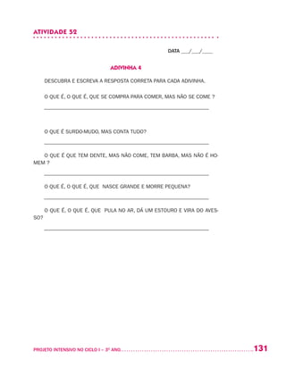 131PROJETO INTENSIVO NO CICLO I – 3O
ANO	
ATIVIDADE 52
DATA ___/___/____
ADIVINHA 4
DESCUBRA E ESCREVA A RESPOSTA CORRETA PARA CADA ADIVINHA.
O QUE É, O QUE É, QUE SE COMPRA PARA COMER, MAS NÃO SE COME ?
–––––––––––––––––––––––––––––––––––––––––––––––––––––––––––––––
O QUE É SURDO-MUDO, MAS CONTA TUDO?
–––––––––––––––––––––––––––––––––––––––––––––––––––––––––––––––
O QUE É QUE TEM DENTE, MAS NÃO COME, TEM BARBA, MAS NÃO É HO-
MEM ?
–––––––––––––––––––––––––––––––––––––––––––––––––––––––––––––––
O QUE É, O QUE É, QUE NASCE GRANDE E MORRE PEQUENA?
–––––––––––––––––––––––––––––––––––––––––––––––––––––––––––––––
O QUE É, O QUE É, QUE PULA NO AR, DÁ UM ESTOURO E VIRA DO AVES-
SO?
–––––––––––––––––––––––––––––––––––––––––––––––––––––––––––––––
 