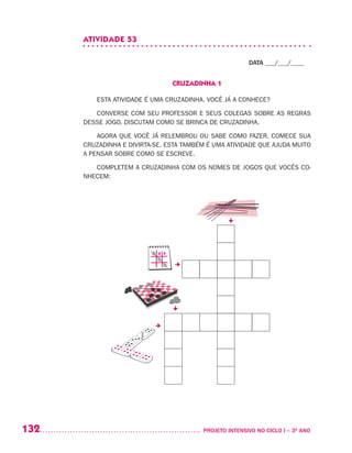 132 	 PROJETO INTENSIVO NO CICLO I – 3O
ANO
ATIVIDADE 53
DATA ___/___/____
CRUZADINHA 1
ESTA ATIVIDADE É UMA CRUZADINHA. VOCÊ JÁ A CONHECE?
CONVERSE COM SEU PROFESSOR E SEUS COLEGAS SOBRE AS REGRAS
DESSE JOGO. DISCUTAM COMO SE BRINCA DE CRUZADINHA.
AGORA QUE VOCÊ JÁ RELEMBROU OU SABE COMO FAZER, COMECE SUA
CRUZADINHA E DIVIRTA-SE. ESTA TAMBÉM É UMA ATIVIDADE QUE AJUDA MUITO
A PENSAR SOBRE COMO SE ESCREVE.
COMPLETEM A CRUZADINHA COM OS NOMES DE JOGOS QUE VOCÊS CO-
NHECEM:
 