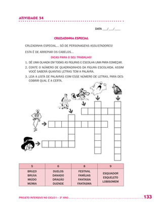 133PROJETO INTENSIVO NO CICLO I – 3O
ANO	
ATIVIDADE 54
DATA ___/___/____
CRUZADINHA ESPECIAL
CRUZADINHA ESPECIAL... SÓ DE PERSONAGENS ASSUSTADORES!
ESTA É DE ARREPIAR OS CABELOS...
DICAS PARA O SEU TRABALHO!
1. DÊ UMA OLHADA EM TODAS AS FIGURAS E ESCOLHA UMA PARA COMEÇAR.
2. CONTE O NÚMERO DE QUADRADINHOS DA FIGURA ESCOLHIDA; ASSIM
VOCÊ SABERÁ QUANTAS LETRAS TEM A PALAVRA.
3. LEIA A LISTA DE PALAVRAS COM ESSE NÚMERO DE LETRAS, PARA DES-
COBRIR QUAL É A CERTA.
5 6 8 9
BRUÇO
BRUXA
MIÚDO
MÚMIA
DUELOS
DANADO
DRAGÃO
DUENDE
FESTIVAL
FAMÍLIAS
FANTASIA
FANTASMA
ESQUIADOR
ESQUELETO
LOBISOMEM






 