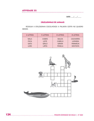 134 	 PROJETO INTENSIVO NO CICLO I – 3O
ANO
ATIVIDADE 55
DATA ___/___/____
CRUZADINHAS DE ANIMAIS
RESOLVA A CRUZADINHA ESCOLHENDO A PALAVRA CERTA NO QUADRO
ABAIXO.
4 LETRAS 5 LETRAS 6 LETRAS 8 LETRAS
MALA
FOCA
GATO
LEÃO
COBRA
LEITE
GRILO
LÁPIS
BALEIA
CABELO
GIRAFA
PANELA
CACHORRO
LIVRARIA
FARMÁCIA
DENTISTA
 