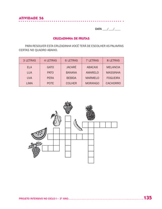 135PROJETO INTENSIVO NO CICLO I – 3O
ANO	
ATIVIDADE 56
DATA ___/___/____
CRUZADINHA DE FRUTAS
PARA RESOLVER ESTA CRUZADINHA VOCÊ TERÁ DE ESCOLHER AS PALAVRAS
CERTAS NO QUADRO ABAIXO.
3 LETRAS 4 LETRAS 6 LETRAS 7 LETRAS 8 LETRAS
ELA
LUA
UVA
LIMA
GATO
PATO
PERA
POTE
JACARÉ
BANANA
BEBIDA
COLHER
ABACAXI
AMARELO
MARMELO
MORANGO
MELANCIA
MASSINHA
FOGUEIRA
CACHORRO
 