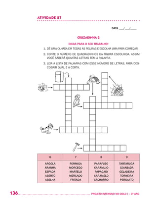 136 	 PROJETO INTENSIVO NO CICLO I – 3O
ANO
ATIVIDADE 57
DATA ___/___/____
CRUZADINHA 2
DICAS PARA O SEU TRABALHO!
1. DÊ UMA OLHADA EM TODAS AS FIGURAS E ESCOLHA UMA PARA COMEÇAR.
2. CONTE O NÚMERO DE QUADRADINHOS DA FIGURA ESCOLHIDA. ASSIM
VOCÊ SABERÁ QUANTAS LETRAS TEM A PALAVRA.
3. LEIA A LISTA DE PALAVRAS COM ESSE NÚMERO DE LETRAS, PARA DES-
COBRIR QUAL É A CERTA.
6 7 8 9
ARGOLA
ARANHA
ESPADA
ABERTO
ABELHA
FORMIGA
MORCEGO
MARTELO
MERCADO
FRITADA
PARAFUSO
CARAMUJO
PAPAGAIO
CARAMELO
CACHORRO
TARTARUGA
GOIABADA
GELADEIRA
TORNEIRA
PERIQUITO
 