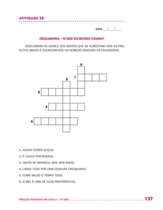 137PROJETO INTENSIVO NO CICLO I – 3O
ANO	
ATIVIDADE 58
DATA ___/___/____
CRUZADINHA – O QUE OS BICHOS COMEM?
DESCUBRAM OS NOMES DOS BICHOS QUE SE ALIMENTAM COM OS PRO-
DUTOS ABAIXO E ESCREVAM-NOS NO NÚMERO INDICADO NA CRUZADINHA:
1. ADORA COMER QUEIJO.
2. É LOUCO POR BANANA.
3. GOSTA DE MINHOCA, MAS SEM ANZOL.
4. LARGA TUDO POR UMA CENOURA FRESQUINHA.
5. COME MILHO O TEMPO TODO.
6. O MEL É UMA DE SUAS PREFERÊNCIAS.
3
1
6
5
2
4
 