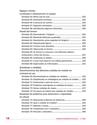 14 	 PROJETO INTENSIVO NO CICLO I – 3O
ANO
Espaço e forma
Localização e deslocamento no espaço
Atividade 54: Minha sala de aula.................................................................. 215
Atividade 55: Orientando caminhos.............................................................. 216
Atividade 56: O percurso do carteiro............................................................ 216
Atividade 57: Seguindo orientações.............................................................. 218
Atividade 58: Identificando algumas referências........................................ 220
Estudo das formas
Atividade 59: Desvendando o Tangram........................................................ 221
Atividade 60: Montando diferentes quadrados............................................ 223
Atividade 61: Descobrindo outros segredos do Tangram........................... 224
Atividade 62: Reproduzindo figuras ............................................................. 225
Atividade 63: Criando novos desenhos......................................................... 225
Atividade 64: Observando as formas............................................................ 226
Atividade 65: As formas na natureza e nos diferentes objetos –
conhecendo o nome das formas................................................................... 227	
Atividade 66: Analisando os sólidos.............................................................. 228
Atividade 67: O que mais observar nos sólidos geométricos.................... 230
Atividade 68: Organizando as informações.................................................. 231
Grandezas e medidas
Reconhecimento das diferentes unidades de medida em
contextos de uso
Atividade 69: Reconhecendo as unidades de medidas.............................. 232
Atividade 70: Classificando as embalagens por unidade de medida....... 234
Atividade 71: Conhecendo o peso da turma................................................ 235
Atividade 72: Problemas abrangendo as unidades de massa.................. 236
Atividade 73: Outras unidades de massa..................................................... 237
Atividade 74: Um pouco da história das unidades de medida.................. 239
Resolução de problemas para desenvolver a capacidade
de cálculo
Atividade 75: Resolvendo problemas de distâncias................................... 242
Atividade 76: Qual a unidade de medida?................................................... 243
Atividade 77: Medindo o tempo..................................................................... 244
Atividade 78: Trabalhando com o calendário............................................... 245
Atividade 79: Revendo o calendário.............................................................. 246
 