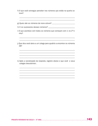 143PROJETO INTENSIVO NO CICLO I – 3O
ANO	
	 f) O que você consegue perceber nos números que estão na quarta co-
luna?
_____________________________________________________________
_____________________________________________________________
	 g) Quais são os números da nona coluna? _________________________
	 h) E os sucessores desses números? _____________________________
	 i) O que acontece com todos os números que começam com 1 na 2ª li-
nha?
_____________________________________________________________
_____________________________________________________________
	 j) Que dica você daria a um colega para ajudá-lo a encontrar os números
38?
______________________________________________________________
_____________________________________________________________
_____________________________________________________________
______________________________________________________________
	 k) Após a socialização da resposta, registre abaixo o que você e seus
colegas descobriram.
______________________________________________________________
_____________________________________________________________
_____________________________________________________________
______________________________________________________________
_____________________________________________________________
 