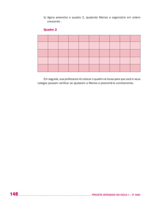 148 	 PROJETO INTENSIVO NO CICLO I – 3O
ANO
b)	Agora preencha o quadro 2, ajudando Marisa a organizá-lo em ordem
crescente .
Quadro 2
Em seguida,sua professora irá colocar o quadro na lousa para que você e seus
colegas possam verificar se ajudaram a Marisa a preenchê-lo corretamente.
 
