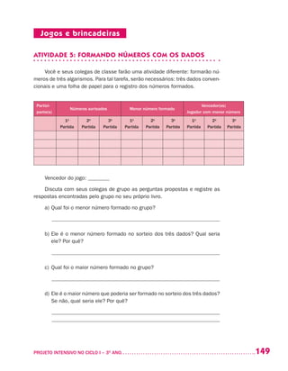 149PROJETO INTENSIVO NO CICLO I – 3O
ANO	
Jogos e brincadeiras
ATIVIDADE 5: FORMANDO NÚMEROS COM OS DADOS
Você e seus colegas de classe farão uma atividade diferente: formarão nú-
meros de três algarismos. Para tal tarefa, serão necessários: três dados conven-
cionais e uma folha de papel para o registro dos números formados.
Partici-
pante(s)
Números sorteados Menor número formado
Vencedor(es)
Jogador com menor número
1a
Partida
2a
Partida
3a
Partida
1a
Partida
2a
Partida
3a
Partida
1a
Partida
2a
Partida
3a
Partida
Vencedor do jogo: ________
Discuta com seus colegas de grupo as perguntas propostas e registre as
respostas encontradas pelo grupo no seu próprio livro.
a)	Qual foi o menor número formado no grupo?
______________________________________________________________
b)	Ele é o menor número formado no sorteio dos três dados? Qual seria
ele? Por quê?
______________________________________________________________
c)	Qual foi o maior número formado no grupo?
______________________________________________________________
d)	Ele é o maior número que poderia ser formado no sorteio dos três dados?
Se não, qual seria ele? Por quê?
_______________________________________________________________
_______________________________________________________________
 