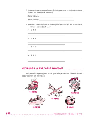 150 	 PROJETO INTENSIVO NO CICLO I – 3O
ANO
e)	Se os números sorteados fossem 5, 6, 1, qual seria o menor número que
poderia ser formado? E o maior?
	 Menor número: _______________________________________
	 Maior número: ________________________________________
f)	Quantos e quais números de três algarismos poderiam ser formados se
os números sorteados fossem:
	  1, 2, 3
_______________________________________________________________
___________________________________________
	  2, 4, 6
_______________________________________________________________
___________________________________________
	  2, 5, 2
_______________________________________________________________
___________________________________________
	  3, 3, 2
_______________________________________________________________
___________________________________________
ATIVIDADE 6: O QUE POSSO COMPRAR?
Num panfleto de propaganda de um grande supermercado, os brinquedos a
seguir estavam em promoção:
	
	
	
		
	 	
25 REAIS
15 REAIS
5 REAIS
10 REAIS
10 REAIS
 