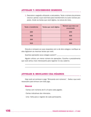 152 	 PROJETO INTENSIVO NO CICLO I – 3O
ANO
ATIVIDADE 7: DESCOBRINDO SEGREDOS
1. Descubra o segredo utilizando a calculadora. Tecle o número da primeira
coluna e pense o que você faria para transformá-lo no outro número pro-
posto. Anote as teclas que você digitou, na coluna do meio.
Tecle e transforme Teclas que você digitou
Número que deve ser
encontrado
220 200
495 405
300 303
915 955
Discuta e compare as suas respostas com a de dois colegas e verifique se
eles digitaram as mesmas teclas que você.
Quantas operações seus colegas usaram? ____________________________
Alguém utilizou um menor número de operações. Escolha o procedimento
que você achou mais interessante para registrar no seu caderno.
____________________________________________________________
____________________________________________________________
ATIVIDADE 8: BRINCANDO COM NÚMEROS
Hoje você vai conhecer o jogo “Brincando com números”. Saiba o que será
necessário para brincar com este jogo.
Material
- Cartas com números de 0 a 9 para cada jogador.
- Cartas indicativas dos intervalos.
- Uma folha para o registro de cada participante.
 