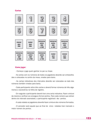 153PROJETO INTENSIVO NO CICLO I – 3O
ANO	
Cartas
menor
que
500
maior
que
500
números
entre
200
e 300
números
entre
300
e 400
números
entre
200
e 500
números
entre
300
e 600
números
entre
400
e 700
números
entre
350
e 750
maior
que
100
menor
que
900
Como jogar:
- Começa o jogo quem ganhar no par ou ímpar.
- As cartas com os números de todos os jogadores deverão ser embaralha-
das e colocadas no centro da mesa, viradas para baixo.
- As cartas indicativas dos intervalos deverão ser colocadas ao lado dos
números também viradas para baixo.
- Cada participante retira três cartas e deverá formar números de três alga-
rismos e escrevê-los na folha de registro.
- Em seguida o participante deverá tirar uma carta indicativa. Fazer a leitura
da mesma e verificar se conseguiu formar pontos. Para cada número que estiver
dentro do intervalo assinalado, o participante registrará dez pontos.
- A cada rodada os jogadores deverão fazer a leitura dos números formados.
- O vencedor será aquele que ao final de cinco rodadas tiver marcado o
maior número de pontos.
 