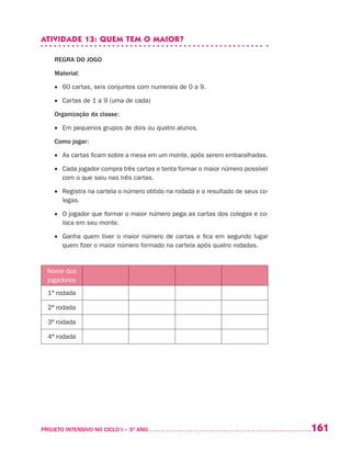 161PROJETO INTENSIVO NO CICLO I – 3O
ANO	
ATIVIDADE 13: QUEM TEM O MAIOR?
REGRA DO JOGO
Material:
•	 60 cartas, seis conjuntos com numerais de 0 a 9.
•	 Cartas de 1 a 9 (uma de cada)	
Organização da classe:
•	 Em pequenos grupos de dois ou quatro alunos.
Como jogar:
•	 As cartas ficam sobre a mesa em um monte, após serem embaralhadas.
•	 Cada jogador compra três cartas e tenta formar o maior número possível
com o que saiu nas três cartas.
•	 Registra na cartela o número obtido na rodada e o resultado de seus co-
legas.
•	 O jogador que formar o maior número pega as cartas dos colegas e co-
loca em seu monte.
•	 Ganha quem tiver o maior número de cartas e fica em segundo lugar
quem fizer o maior número formado na cartela após quatro rodadas.
Nome dos
jogadores
1ª rodada
2ª rodada
3ª rodada
4ª rodada
 
