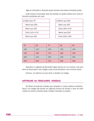164 	 PROJETO INTENSIVO NO CICLO I – 3O
ANO
Siga as instruções e descubra quais números ele estava mantendo oculto.
Cada número encontrado deve ser pintado no quadro abaixo com cores di-
ferentes escolhidas por você.
a) Maior que 70 b) Menor que 290
Menor que 200 Maior que 150
Maior que 100 Entre 190 e 270
Entre 110 e 170 Menor que 250
Maior que 150 Entre 230 e 250
50 60 70 80 90
100 110 120 130 140
150 160 170 180 190
200 210 220 230 240
250 260 270 280 290
Descobriu o segredo de Bernardo? Agora pense em um número e dê uma
série de dicas para o seu colega e veja se ele descobre o seu número oculto.
Escreva no caderno as suas dicas e desafie um colega.
ATIVIDADE 16: TROCANDO MOEDAS
No Brasil há diversas moedas que compõem o nosso sistema monetário.
Você e um colega irão pensar em algumas formas de compor o valor de cada
moeda ou cédula, trocando pelas moedas indicadas no quadro.
 