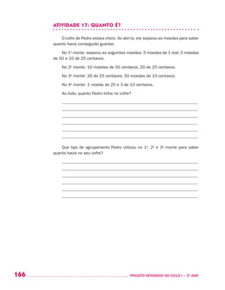166 	 PROJETO INTENSIVO NO CICLO I – 3O
ANO
ATIVIDADE 17: QUANTO É?
O cofre de Pedro estava cheio. Ao abri-lo, ele separou as moedas para saber
quanto havia conseguido guardar.
No 1o
monte separou as seguintes moedas: 5 moedas de 1 real, 5 moedas
de 50 e 10 de 25 centavos.
No 2o
monte: 10 moedas de 50 centavos, 20 de 25 centavos.
No 3o
monte: 20 de 25 centavos, 50 moedas de 10 centavos.
No 4o
monte: 1 moeda de 25 e 3 de 10 centavos.
Ao todo, quanto Pedro tinha no cofre?
_________________________________________________________________
_________________________________________________________________
_________________________________________________________________
_________________________________________________________________
_________________________________________________________________
_________________________________________________________________
Que tipo de agrupamento Pedro utilizou no 1o
, 2o
e 3o
monte para saber
quanto havia no seu cofre?
_________________________________________________________________
_________________________________________________________________
_________________________________________________________________
_________________________________________________________________
_________________________________________________________________
_________________________________________________________________
 