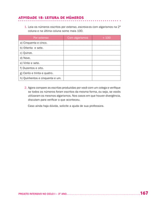 167PROJETO INTENSIVO NO CICLO I – 3O
ANO	
ATIVIDADE 18: LEITURA DE NÚMEROS
1. Leia os números escritos por extenso, escreva-os com algarismos na 2ª
coluna e na última coluna some mais 100.
Por extenso Com algarismos + 100
a) Cinquenta e cinco.
b) Oitenta e sete.
c) Quinze.
d) Nove.
e) Vinte e sete.
f) Duzentos e oito.
g) Cento e trinta e quatro.
h) Quinhentos e cinquenta e um.
2. Agora compare as escritas produzidas por você com um colega e verifique
se todos os números foram escritos da mesma forma, ou seja, se vocês
utilizaram os mesmos algarismos. Nos casos em que houver divergência,
discutam para verificar o que aconteceu.
Caso ainda haja dúvida, solicite a ajuda de sua professora.
 