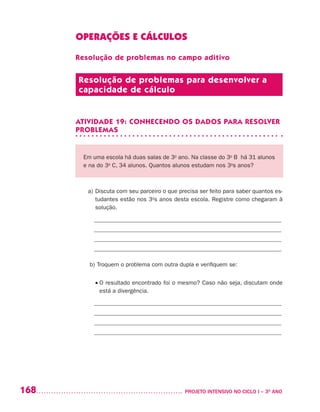 168 	 PROJETO INTENSIVO NO CICLO I – 3O
ANO
OPERAÇÕES E CÁLCULOS
Resolução de problemas no campo aditivo
Resolução de problemas para desenvolver a
capacidade de cálculo
ATIVIDADE 19: CONHECENDO OS DADOS PARA RESOLVER
PROBLEMAS
Em uma escola há duas salas de 3o
ano. Na classe do 3o
B há 31 alunos
e na do 3o
C, 34 alunos. Quantos alunos estudam nos 3o
s anos?
a)	Discuta com seu parceiro o que precisa ser feito para saber quantos es-
tudantes estão nos 3o
s anos desta escola. Registre como chegaram à
solução.
_______________________________________________________________
_______________________________________________________________
_______________________________________________________________
_______________________________________________________________
b)	Troquem o problema com outra dupla e verifiquem se:
	 • O resultado encontrado foi o mesmo? Caso não seja, discutam onde
está a divergência.
_______________________________________________________________
_______________________________________________________________
_______________________________________________________________
_______________________________________________________________
 