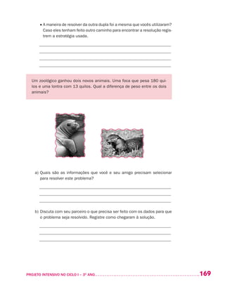 169PROJETO INTENSIVO NO CICLO I – 3O
ANO	
	 • A maneira de resolver da outra dupla foi a mesma que vocês utilizaram?
Caso eles tenham feito outro caminho para encontrar a resolução regis-
trem a estratégia usada.
_______________________________________________________________
_______________________________________________________________
_______________________________________________________________
_______________________________________________________________
Um zoológico ganhou dois novos animais. Uma foca que pesa 180 qui-
los e uma lontra com 13 quilos. Qual a diferença de peso entre os dois
animais?
a)	Quais são as informações que você e seu amigo precisam selecionar
para resolver este problema?
_______________________________________________________________
_______________________________________________________________
_______________________________________________________________
b)	Discuta com seu parceiro o que precisa ser feito com os dados para que
o problema seja resolvido. Registre como chegaram à solução.
_______________________________________________________________
_______________________________________________________________
_______________________________________________________________
 