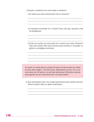 170 	 PROJETO INTENSIVO NO CICLO I – 3O
ANO
c)	Troquem o problema com outra dupla e verifiquem:
	 • Os dados que vocês selecionaram são os mesmos?
_______________________________________________________________
_______________________________________________________________
_______________________________________________________________
	 • O resultado encontrado foi o mesmo? Caso não seja, discutam onde
há divergências.
_______________________________________________________________
_______________________________________________________________
_______________________________________________________________
	 • O jeito de resolver da outra dupla foi a mesma que vocês utilizaram?
Caso eles tenham feito outro caminho para encontrar a resolução, re-
gistrem a estratégia encontrada.
_______________________________________________________________
_______________________________________________________________
_______________________________________________________________
_______________________________________________________________
Ao nascer um cavalo pesa em média 40 quilos. Na fase adulta sua média
de peso pode chegar a até 450 quilos, dependendo da raça. Se um ca-
valo nasce com 45 quilos e na sua fase adulta pesa 430 quilos, quantos
quilos ganhou do seu nascimento até a sua fase adulta?
a)	Que informações você e seu amigo selecionaram para resolver este pro-
blema? Anotem todos os dados importantes.
_______________________________________________________________
_______________________________________________________________
_______________________________________________________________
 