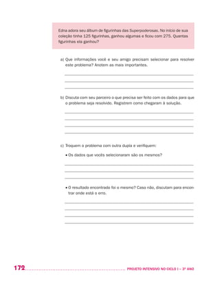 172 	 PROJETO INTENSIVO NO CICLO I – 3O
ANO
Edna adora seu álbum de figurinhas das Superpoderosas. No início de sua
coleção tinha 125 figurinhas, ganhou algumas e ficou com 275. Quantas
figurinhas ela ganhou?
a)	Que informações você e seu amigo precisam selecionar para resolver
este problema? Anotem as mais importantes.
_______________________________________________________________
_______________________________________________________________
_______________________________________________________________
b)	Discuta com seu parceiro o que precisa ser feito com os dados para que
o problema seja resolvido. Registrem como chegaram à solução.
_______________________________________________________________
_______________________________________________________________
_______________________________________________________________
_______________________________________________________________
c)	Troquem o problema com outra dupla e verifiquem:
	 • Os dados que vocês selecionaram são os mesmos?
_______________________________________________________________
_______________________________________________________________
_______________________________________________________________
	 • O resultado encontrado foi o mesmo? Caso não, discutam para encon-
trar onde está o erro.
_______________________________________________________________
_______________________________________________________________
_______________________________________________________________
_______________________________________________________________
 
