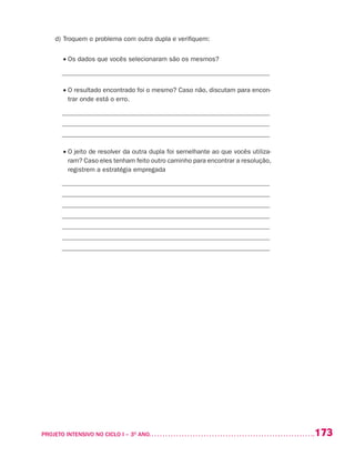 173PROJETO INTENSIVO NO CICLO I – 3O
ANO	
d)	Troquem o problema com outra dupla e verifiquem:
	 • Os dados que vocês selecionaram são os mesmos?
_______________________________________________________________
	 • O resultado encontrado foi o mesmo? Caso não, discutam para encon-
trar onde está o erro.
_______________________________________________________________
_______________________________________________________________
_______________________________________________________________
	 • O jeito de resolver da outra dupla foi semelhante ao que vocês utiliza-
ram? Caso eles tenham feito outro caminho para encontrar a resolução,
registrem a estratégia empregada
_______________________________________________________________
_______________________________________________________________
_______________________________________________________________
_______________________________________________________________
_______________________________________________________________
_______________________________________________________________
_______________________________________________________________
 